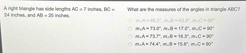 A right triangle has side lengths AC=7 inches, BC= What are the measures of the angles in triangle ABC?
24 inches, and AB=25 inches.
m∠ Aapprox 46.2°, m∠ Bapprox 43.8°, m∠ Capprox 90°
m∠ Aapprox 73.0°, m∠ Bapprox 17.0°, m∠ Capprox 90°
m∠ Aapprox 73.7°, m∠ Bapprox 16.3°, m∠ Capprox 90°
m∠ Aapprox 74.4°, m∠ Bapprox 15.6°, m∠ Capprox 90°