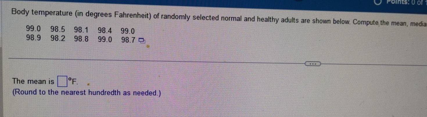 Points: 0 01 
Body temperature (in degrees Fahrenheit) of randomly selected normal and healthy adults are shown below. Compute the mean, media 
The mean is □°F. 
(Round to the nearest hundredth as needed.)