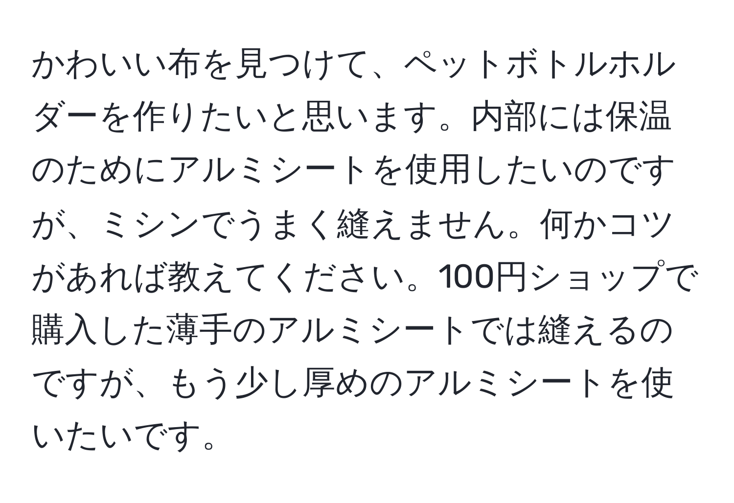 かわいい布を見つけて、ペットボトルホルダーを作りたいと思います。内部には保温のためにアルミシートを使用したいのですが、ミシンでうまく縫えません。何かコツがあれば教えてください。100円ショップで購入した薄手のアルミシートでは縫えるのですが、もう少し厚めのアルミシートを使いたいです。