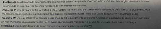 Problema U. La diferencia de potencial entre los extremos de una lámpara de 220 Ω es de 110 V. Calcular la energía consumida, el calor 
desprendido en una hora, y la potencia necesaría para mantenerla encendida. 
Problema V. Una lámpara de 60 W trabaja a 115 V. Calcular la intensidad de corriente y la resistencia de la lámpara. ¿Cuánto cuesta 
mantener encendida durante 4 horas la lámpara dado el precio del kilowatt - hora que usted paga? (kwh =3600000joule)
Problema W. Un reloj eléctrico se conecta a una línea de 110 V. La corriente es de 0.05 A. Obtener la potencia, la energía consumida en 
un mes (700 horas aproximadamente) y el costo de operación por mes según el precio del kilowatt - hora que usted paga. 
Problema X. ¿Qué calor desprende en un minuto una plancha eléctrica de 500 W?