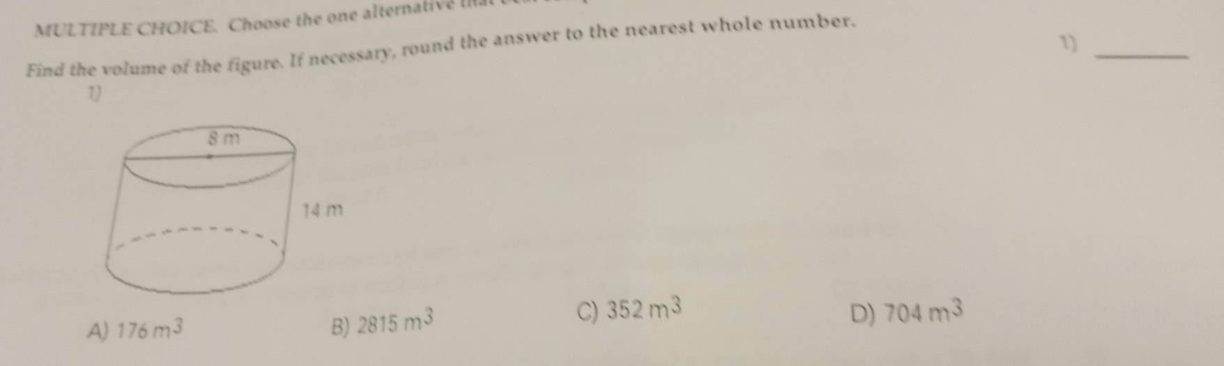 Choose the one alternative Ia
1)_
Find the volume of the figure. If necessary, round the answer to the nearest whole number.
1)
C) 352m^3 D)
A) 176m^3 B) 2815m^3 704m^3