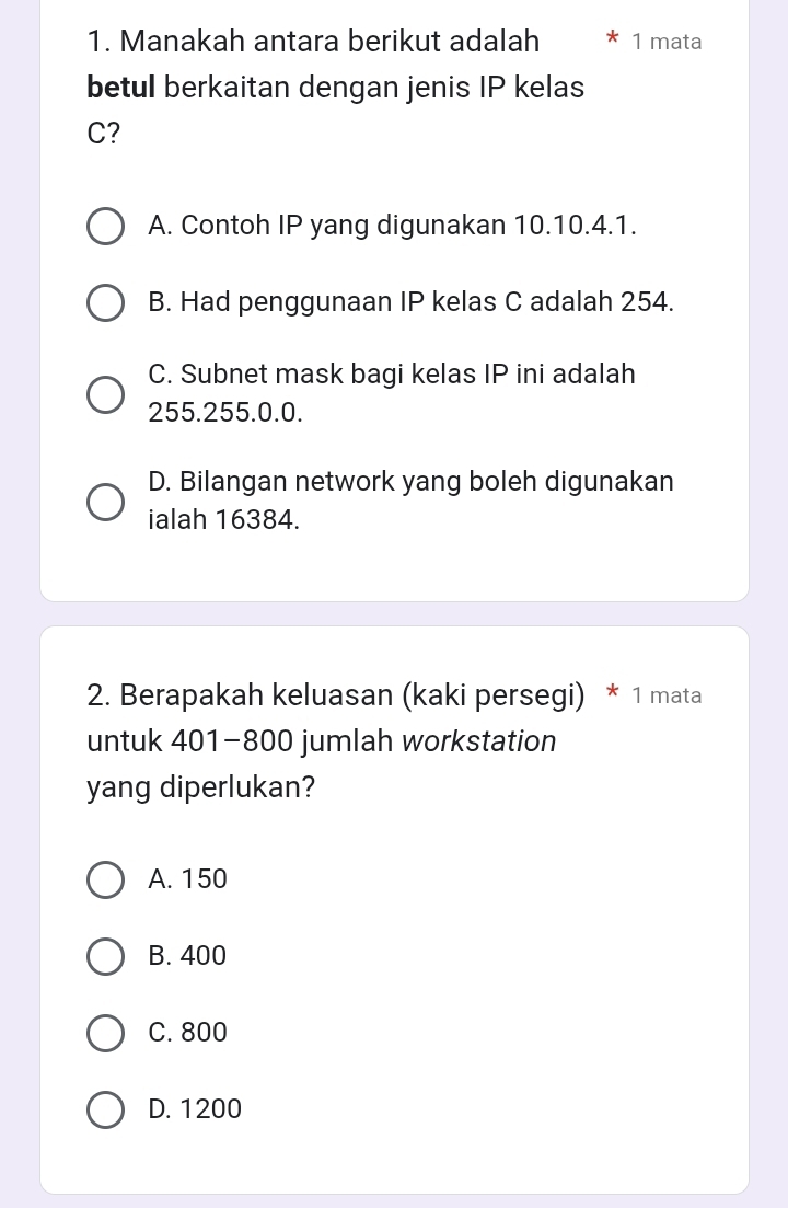 Manakah antara berikut adalah 1 mata
betul berkaitan dengan jenis IP kelas
C?
A. Contoh IP yang digunakan 10.10.4.1.
B. Had penggunaan IP kelas C adalah 254.
C. Subnet mask bagi kelas IP ini adalah
255.255.0.0.
D. Bilangan network yang boleh digunakan
ialah 16384.
2. Berapakah keluasan (kaki persegi) * 1 mata
untuk 401-800 jumlah workstation
yang diperlukan?
A. 150
B. 400
C. 800
D. 1200