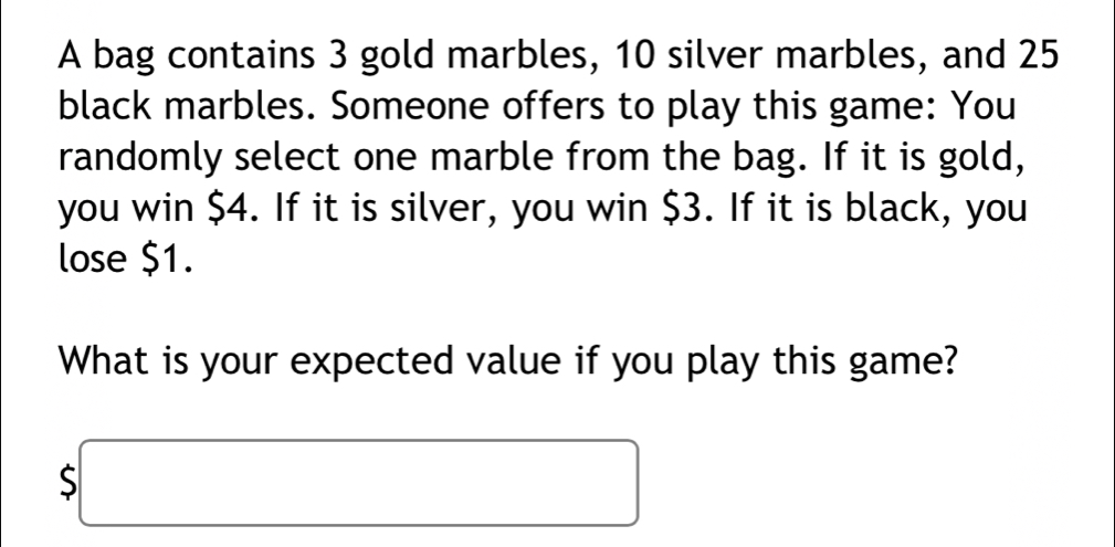 A bag contains 3 gold marbles, 10 silver marbles, and 25
black marbles. Someone offers to play this game: You 
randomly select one marble from the bag. If it is gold, 
you win $4. If it is silver, you win $3. If it is black, you 
lose $1. 
What is your expected value if you play this game?
$□