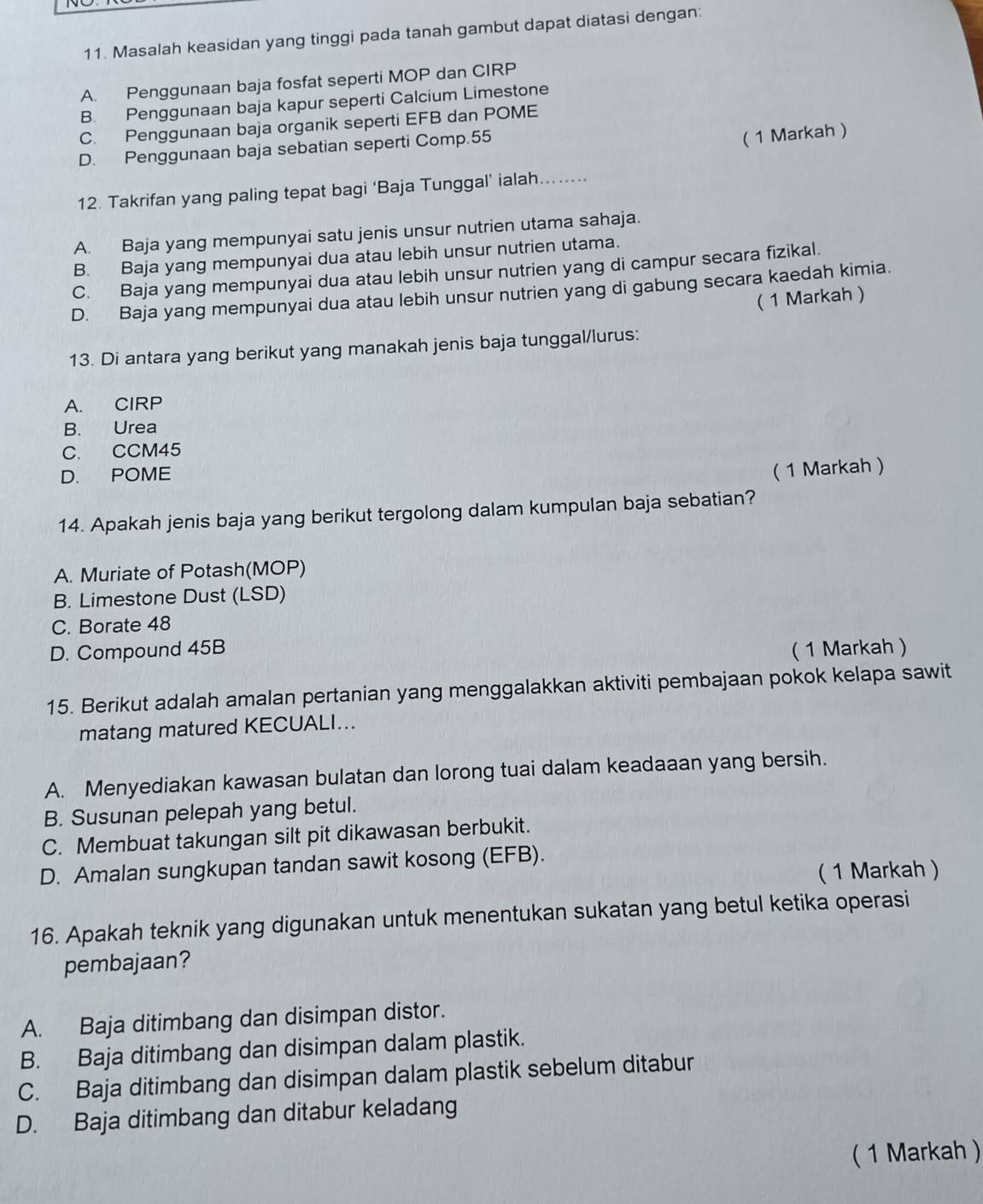 Masalah keasidan yang tinggi pada tanah gambut dapat diatasi dengan:
A. Penggunaan baja fosfat seperti MOP dan CIRP
B. Penggunaan baja kapur seperti Calcium Limestone
C. Penggunaan baja organik seperti EFB dan POME
D. Penggunaan baja sebatian seperti Comp.55
( 1 Markah )
12. Takrifan yang paling tepat bagi ‘Baja Tunggal’ ialah........
A. Baja yang mempunyai satu jenis unsur nutrien utama sahaja.
B. Baja yang mempunyai dua atau lebih unsur nutrien utama.
C. Baja yang mempunyai dua atau lebih unsur nutrien yang di campur secara fizikal.
D. Baja yang mempunyai dua atau lebih unsur nutrien yang di gabung secara kaedah kimia.
( 1 Markah )
13. Di antara yang berikut yang manakah jenis baja tunggal/lurus:
A. CIRP
B. Urea
C. CCM45
D. POME
( 1 Markah )
14. Apakah jenis baja yang berikut tergolong dalam kumpulan baja sebatian?
A. Muriate of Potash(MOP)
B. Limestone Dust (LSD)
C. Borate 48
D. Compound 45B (1 Markah )
15. Berikut adalah amalan pertanian yang menggalakkan aktiviti pembajaan pokok kelapa sawit
matang matured KECUALI...
A. Menyediakan kawasan bulatan dan lorong tuai dalam keadaaan yang bersih.
B. Susunan pelepah yang betul.
C. Membuat takungan silt pit dikawasan berbukit.
D. Amalan sungkupan tandan sawit kosong (EFB).
( 1 Markah )
16. Apakah teknik yang digunakan untuk menentukan sukatan yang betul ketika operasi
pembajaan?
A. Baja ditimbang dan disimpan distor.
B. Baja ditimbang dan disimpan dalam plastik.
C. Baja ditimbang dan disimpan dalam plastik sebelum ditabur
D. Baja ditimbang dan ditabur keladang
( 1 Markah )