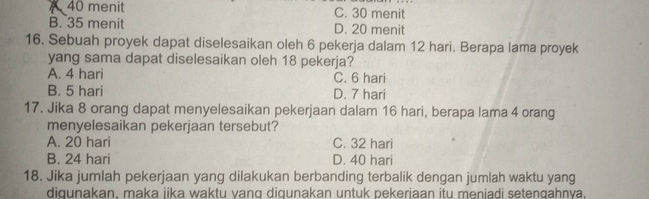 40 menit C. 30 menit
B. 35 menit D. 20 menit
16. Sebuah proyek dapat diselesaikan oleh 6 pekerja dalam 12 hari. Berapa lama proyek
yang sama dapat diselesaikan oleh 18 pekerja?
A. 4 hari C. 6 hari
B. 5 hari D. 7 hari
17. Jika 8 orang dapat menyelesaikan pekerjaan dalam 16 hari, berapa lama 4 orang
menyelesaikan pekerjaan tersebut?
A. 20 hari C. 32 hari
B. 24 hari D. 40 hari
18. Jika jumlah pekerjaan yang dilakukan berbanding terbalik dengan jumlah waktu yang
diqunakan. maka jika waktu yanq diqunakan untuk pekerjaan itu meniadi setengahnya,