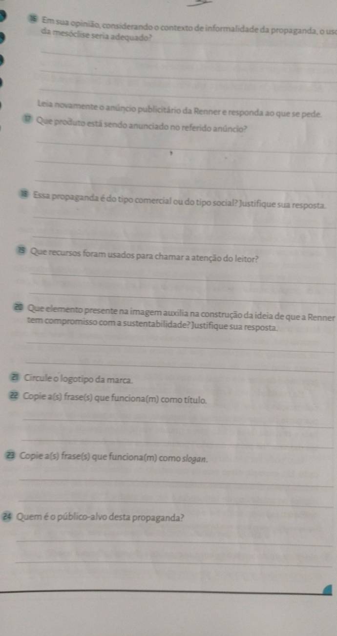 Em sua opinião, considerando o contexto de informalidade da propaganda, o uso 
da mesóclise seria adequado? 
_ 
_ 
_ 
Leia novamente o anúncio publicitário da Renner e responda ao que se pede. 
# Que produto está sendo anunciado no referido anúncio? 
_ 
_ 
_ 
Essa propaganda é do tipo comercial ou do tipo social? Justifique sua resposta. 
_ 
_ 
* Que recursos foram usados para chamar a atenção do leitor? 
_ 
_ 
2 Que elemento presente na imagem auxília na construção da ideia de que a Renner 
tem compromisso com a sustentabilidade? Justifique sua resposta. 
_ 
_ 
21 Circule o logotipo da marca. 
2 Copie a(s) frase(s) que funciona(m) como título. 
_ 
_ 
23 Copie a(s) frase(s) que funciona(m) como slogan. 
_ 
_ 
24 Quem é o público-alvo desta propaganda? 
_ 
_