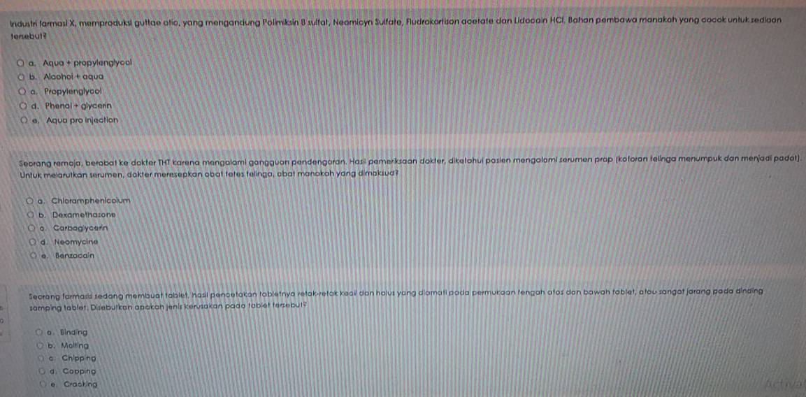 Industri farmasi X, memproduksi guttae otic, yang mengandung Polimiksin B sulfat, Neamicyn Sulfate, Fludrokortison acetate dan Lidocain HCl, Bahan pembawa manakoh yang cocok untuk sediaan
tersebut ?
a. Aqua + propylenglycal
b. Alaohoi + aqua
a. Propylenglycol
d. Phenal + glycerin
e. Aqua pro injection
Seorang remaja, berobat ke dokter THT karena mengaiami gangguan pendengoran. Hasil pemeriksaan dokter, diketahui posien mengalami serumen prop (kotoran felinga menumpuk dan menjadí padet).
Untuk melarutkan serumen, dokter meresepkan obat tetes telinga, abat manokah yang dimaksud?
a. Chioramphenicolum
b. Dexamethasone
o. Carboglycerin
d. Neomycine
e Benzacain
Secrang formasis sedang membuat tablet, hasil pencetakan tabletnya retak-retak keai don holus yang diomati pada permukaan tengah atos don bawah tablet, atou sangat jarang pada dinding
samping tablet. Disebutkan apakan jenis kervsakan pado tablet tersebut?
a Binding
b.Molting
c Chipping
a Cabping
e Cracking Aetiva