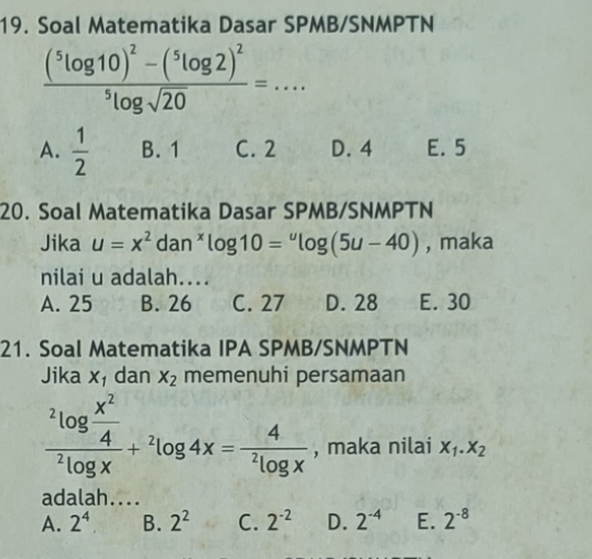 Soal Matematika Dasar SPMB/SNMPTN
frac (^5log 10)^2-(^5log 2)^2^5log sqrt(20)=...
A.  1/2  B. 1 C. 2 D. 4 E. 5
20. Soal Matematika Dasar SPMB/SNMPTN
Jika u=x^2 dan^xlog 10=^ulog (5u-40) , maka
nilai u adalah....
A. 25 B. 26 C. 27 D. 28 E. 30
21. Soal Matematika IPA SPMB/SNMPTN
Jika X_1 dan X_2 memenuhi persamaan
frac ^2log  x^2/4 ^2log x+^2log 4x=frac 4^2log x , maka nilai X_1.X_2
adalah....
A. 2^4. B. 2^2 C. 2^(-2) D. 2^(-4) E. 2^(-8)