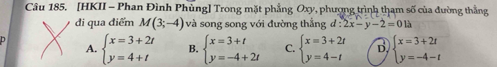 [HKII - Phan Đình Phùng] Trong mặt phẳng Oxy, phượng trình thạm số của đường thẳng
đi qua điểm M(3;-4) và song song với đường thắng d:2x-y-2=01a
p
A. beginarrayl x=3+2t y=4+tendarray. B. beginarrayl x=3+t y=-4+2tendarray. C. beginarrayl x=3+2t y=4-tendarray. D beginarrayl x=3+2t y=-4-tendarray.