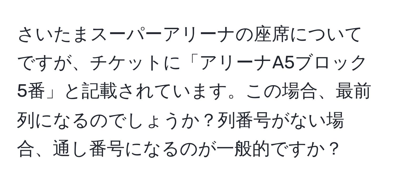 さいたまスーパーアリーナの座席についてですが、チケットに「アリーナA5ブロック5番」と記載されています。この場合、最前列になるのでしょうか？列番号がない場合、通し番号になるのが一般的ですか？