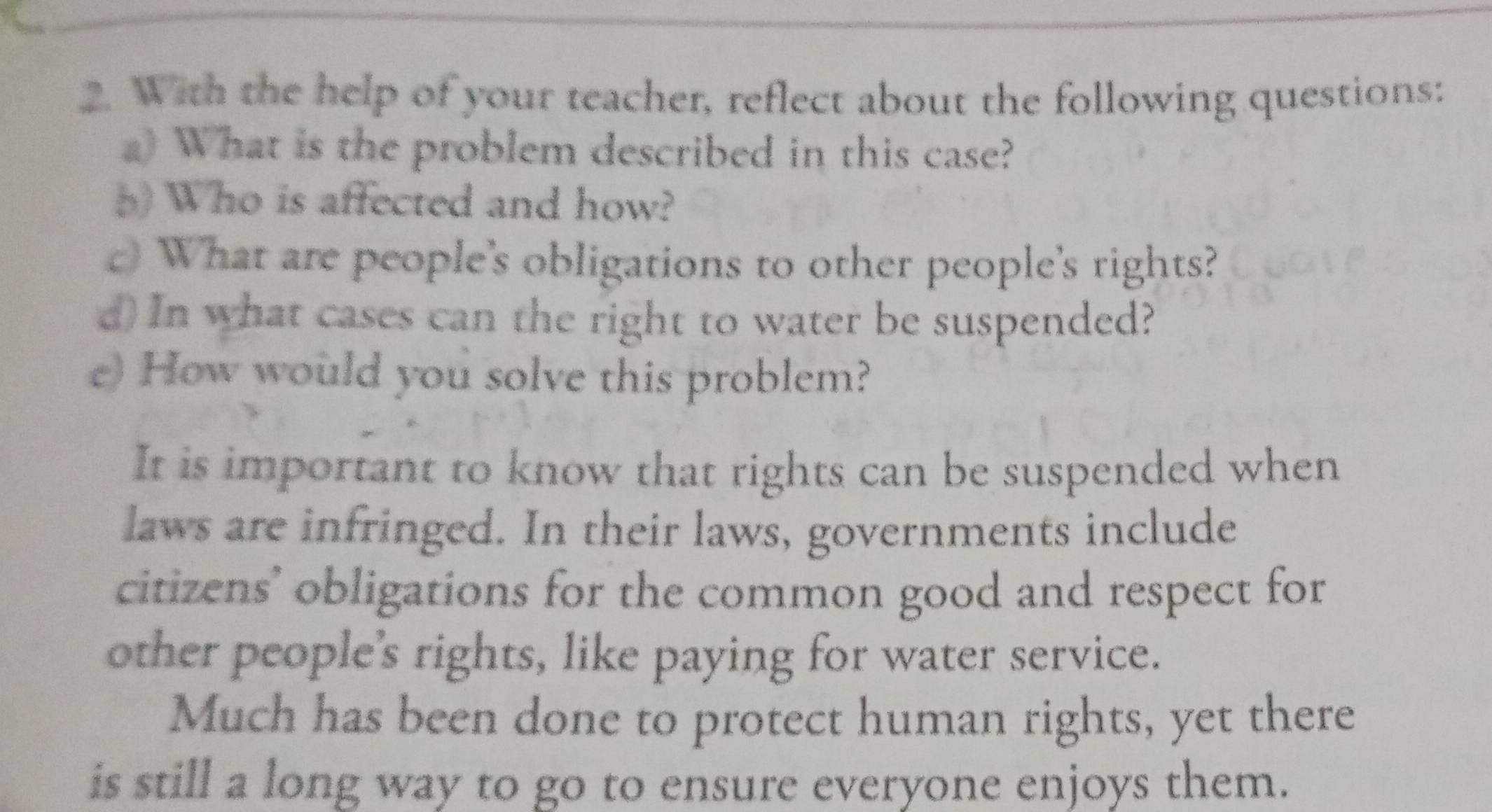 With the help of your teacher, reflect about the following questions:
) What is the problem described in this case?
() Who is affected and how?
c) What are people's obligations to other people's rights?
d) In what cases can the right to water be suspended?
e) How would you solve this problem?
It is important to know that rights can be suspended when
laws are infringed. In their laws, governments include
citizens' obligations for the common good and respect for
other people's rights, like paying for water service.
Much has been done to protect human rights, yet there
is still a long way to go to ensure everyone enjoys them.