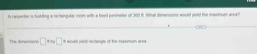 A carpenter is building a rectangular room with a fixed perimeter of 360 ft. What dimensions would yield the maximum area? 
The dimensions □ ft by □ would yield rectangle of the maximum area.