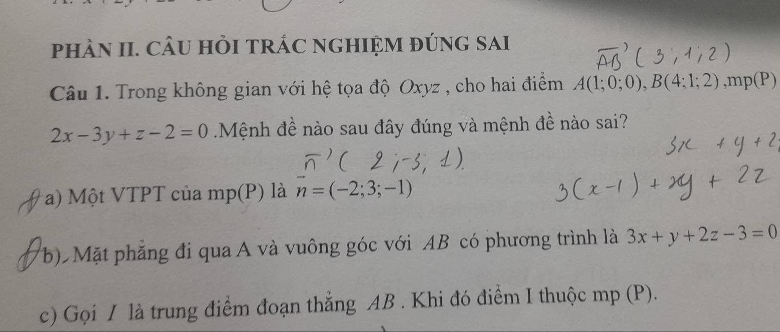 phÀN II. CÂU HỏI TRÁC NGHIỆM đÚNG SAI
Câu 1. Trong không gian với hệ tọa độ Oxyz , cho hai điểm A(1;0;0), B(4;1;2), mp(P)
2x-3y+z-2=0 Mệnh đề nào sau đây đúng và mệnh đề nào sai?
a) Một VTPT của mp(P) là vector n=(-2;3;-1)
(b) Mặt phẳng đi qua A và vuông góc với AB có phương trình là 3x+y+2z-3=0
c) Gọi / là trung điểm đoạn thẳng AB. Khi đó điểm I thuộc mp (P).