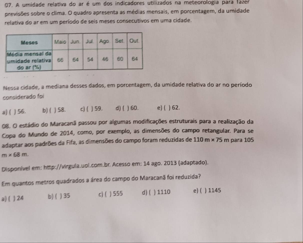 A umidade relativa do ar é um dos indicadores utilizados na meteorologia para fazer
previsões sobre o clima. O quadro apresenta as médias mensais, em porcentagem, da umidade
relativa do ar em um período de seis meses consecutivos em uma cidade.
Nessa cidade, a mediana desses dados, em porcentagem, da umidade relativa do ar no período
considerado foi
a) ( ) 56. b) ( ) 58. c) ( ) 59. d) ( ) 60. e) ( ) 62.
08. O estádio do Maracanã passou por algumas modificações estruturais para a realização da
Copa do Mundo de 2014, como, por exemplo, as dimensões do campo retangular. Para se
adaptar aos padrões da Fifa, as dimensões do campo foram reduzidas de 110m* 75m para 105
m* 68m. 
Disponível em: http://virgula.uol.com.br. Acesso em: 14 ago. 2013 (adaptado).
Em quantos metros quadrados a área do campo do Maracanã foi reduzida?
a)( ) 24 b)( ) 35 c)( ) 555 d) ( ) 1110 e) ( ) 1145