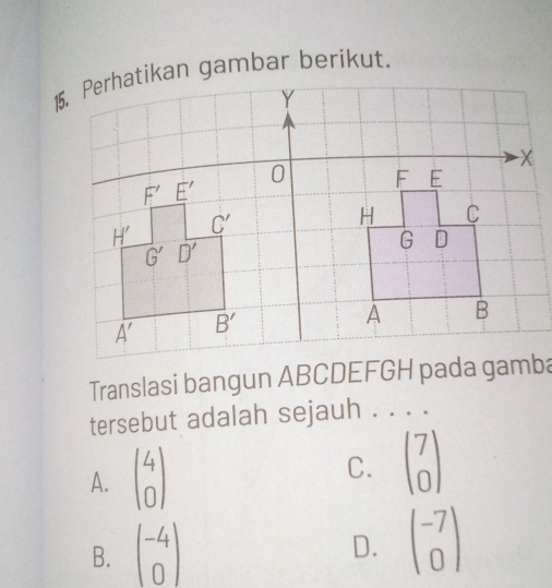 Translasi bangun ABCDEFGH pada gamba
tersebut adalah sejauh . . . .
A. beginpmatrix 4 0endpmatrix C. beginpmatrix 7 0endpmatrix
B. beginpmatrix -4 0endpmatrix
D. beginpmatrix -7 0endpmatrix