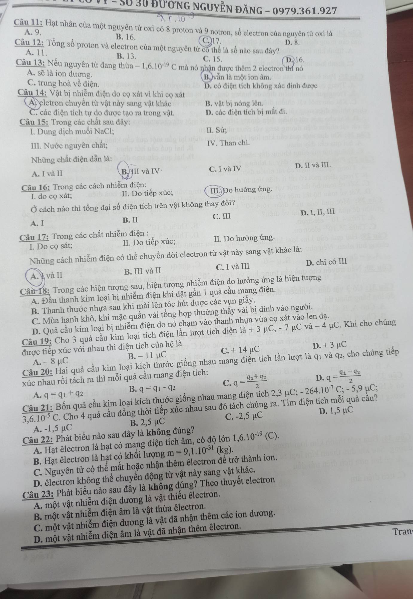 50 30 đưởnG nGUYễN ĐăNG - 0979.361.927
Câu 11: Hạt nhân của một nguyên tử oxi có 8 proton và 9 notron, số electron của nguyên tử oxi là
A. 9.
B. 16. C.)17.
D. 8.
Câu 12: Tổng số proton và electron của một nguyên tử có thể là số nào sau đây?
A. 11. B. 13.
C. 15. D. 16.
Câu 13: Nếu nguyên tử đang thừa -1,6.10^(-19) a 2 mà nó nhận được thêm 2 electron thí nó
A. sẽ là ion dương.
B.) vẫn là một ion âm.
C. trung hoà về điện. D. có điện tích không xác định được
Câu 14: Vật bị nhiễm điện do cọ xát vì khi cọ xát
A) eletron chuyển từ vật này sang vật khác B. vật bị nóng lên.
C. các điện tích tự do được tạo ra trong vật. D. các điện tích bị mất đi.
Câu 15: Trong các chất sau đây:
I. Dung dịch muồi NaCl: II. Sứ;
III. Nước nguyên chất; IV. Than chì.
Những chất điện dẫn là:
A. I và II B. III và IV· C. I và IV
D. II và III.
Câu 16: Trong các cách nhiễm điện:
I. do cọ xát; II. Do tiếp xúc; III Do hưởng ứng.
Ở cách nào thì tổng đại số điện tích trên vật không thay đổi?
A. I
B. II C. III D. I, II, III
Câu 17: Trong các chất nhiễm điện :
I. Do cọ sát; II. Do tiếp xúc; II. Do hưởng ứng.
Những cách nhiễm điện có thể chuyển dời electron từ vật này sang vật khác là:
A. I và II B. III và II C. I và III D. chi có III
Câu 18: Trong các hiện tượng sau, hiện tượng nhiễm điện do hưởng ứng là hiện tượng
A. Đầu thanh kim loại bị nhiễm điện khi đặt gần 1 quả cầu mang điện.
B. Thanh thước nhựa sau khi mài lên tóc hút được các vụn giấy.
C. Mùa hanh khô, khi mặc quần vải tổng hợp thường thấy vải bị dính vào người.
D. Quả cầu kim loại bị nhiễm điện do nó chạm vào thanh nhựa vừa cọ xát vào len dạ.
Câu 19: Cho 3 quả cầu kim loại tích điện lần lượt tích điện la+3mu C,-7 μC va-4 μC. Khi cho chúng
được tiếp xúc với nhau thì điện tích của hệ là
A. - 8 μC B. - 11 μC C. +14mu C
D. + 3 µC
Câu 20: Hai quả cầu kim loại kích thước giống nhau mang điện tích lần lượt là q1 và q2, cho chúng tiếp
C. q=frac q_1+q_22 D. q=frac q_1-q_22
xúc nhau rồi tách ra thì mỗi quả cầu mang điện tích:
A. q=q_1+q_2
B. q=q_1-q_2
Câu 21: Bốn quả cầu kim loại kích thựớc giống nhau mang điện tích 2,3 μC; -264.10^(-7)C;-5,9mu C;
3,6.10^(-5) C. Cho 4 quả cầu đồng thời tiếp xúc nhau sau đó tách chúng ra. Tìm điện tích mỗi quả cầu?
A. -1,5 μC B. 2,5 µC C. -2,5 µC
D. 1,5 µC
Câu 22: Phát biểu nào sau đây là không đúng?
A. Hạt êlectron là hạt có mang điện tích âm, có độ lớn 1,6.10^(-19)(C).
B. Hạt êlectron là hạt có khối lượng m=9,1.10^(-31)(kg)
C. Nguyên tử có thể mất hoặc nhận thêm êlectron để trở thành ion.
D. êlectron không thể chuyển động từ vật này sang vật khác.
Câu 23: Phát biểu nào sau đây là không đúng? Theo thuyết electron
A. một vật nhiễm điện dương là vật thiếu êlectron.
B. một vật nhiễm điện âm là vật thừa êlectron.
C. một vật nhiễm điện dương là vật đã nhận thêm các ion dương.
D. một vật nhiễm điện âm là vật đã nhận thêm êlectron.
Tran