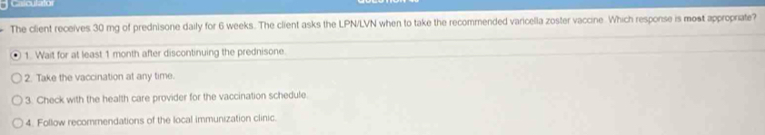 Calculator
The client receives 30 mg of prednisone daily for 6 weeks. The client asks the LPN/LVN when to take the recommended varicella zoster vaccine . Which response is most appropriate?
1. Wait for at least 1 month after discontinuing the prednisone.
2. Take the vaccination at any time.
3. Check with the health care provider for the vaccination schedule.
4. Follow recommendations of the local immunization clinic.