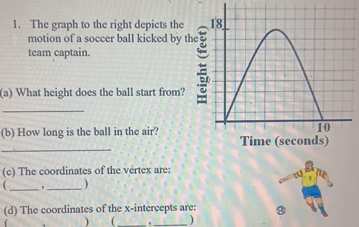 The graph to the right depicts the 
motion of a soccer ball kicked by t 
team captain. 
(a) What height does the ball start from? 
_ 
(b) How long is the ball in the air? 
_ 
(c) The coordinates of the vertex are: 
_ , _) 
3 
(d) The coordinates of the x-intercepts are: a 
( 
) (_ , _)