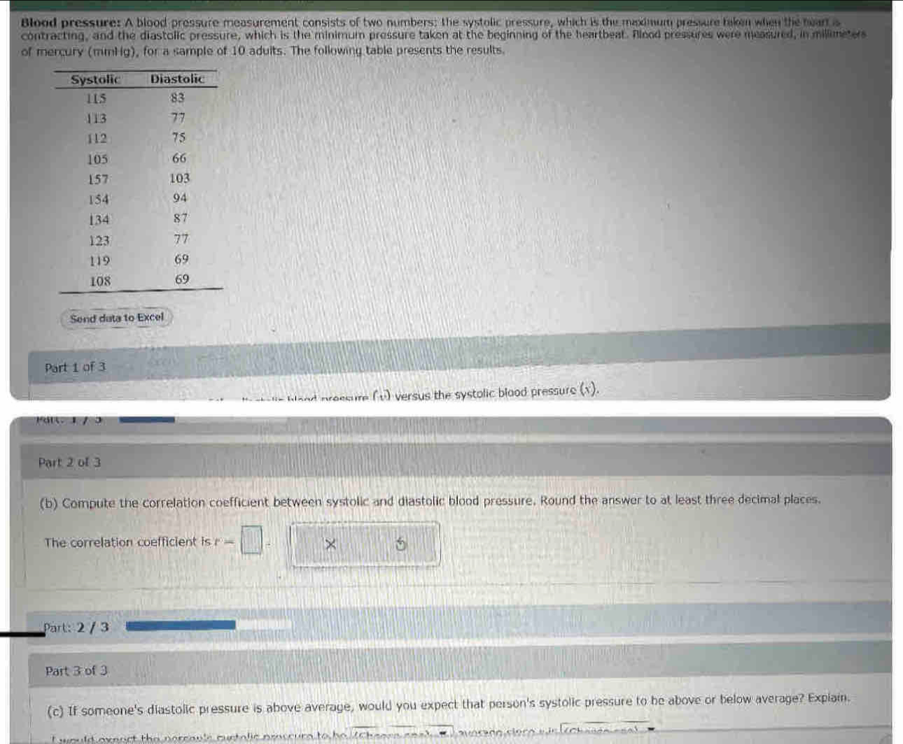 Blood pressure: A blood pressure measurement consists of two numbers; the systolic pressure, which is the maximum pressure taken when the hear is 
contracting, and the diastolic pressure, which is the minimum pressure taken at the beginning of the heartbeat. Alood pressures were measured, in millimeter
of mercury (mmHg), for a sample of 10 adults. The following table presents the results. 
Send data to Excel 
Part 1 of 3 
Wand nroesure (v) versus the systolic blood pressure (x). 
Pai 1 /ɔ 
Part 2 of 3 
(b) Compute the correlation coefficient between systolic and diastolic blood pressure. Round the answer to at least three decimal places. 
The correlation coefficient is r- × 
Part: 2 / 3 
Part 3 of 3 
(c) If someone's diastolic pressure is above average, would you expect that person's systolic pressure to be above or below average? Explain. 
I would exeact the nereavle curtalic pmscurs to he ZCheara coad