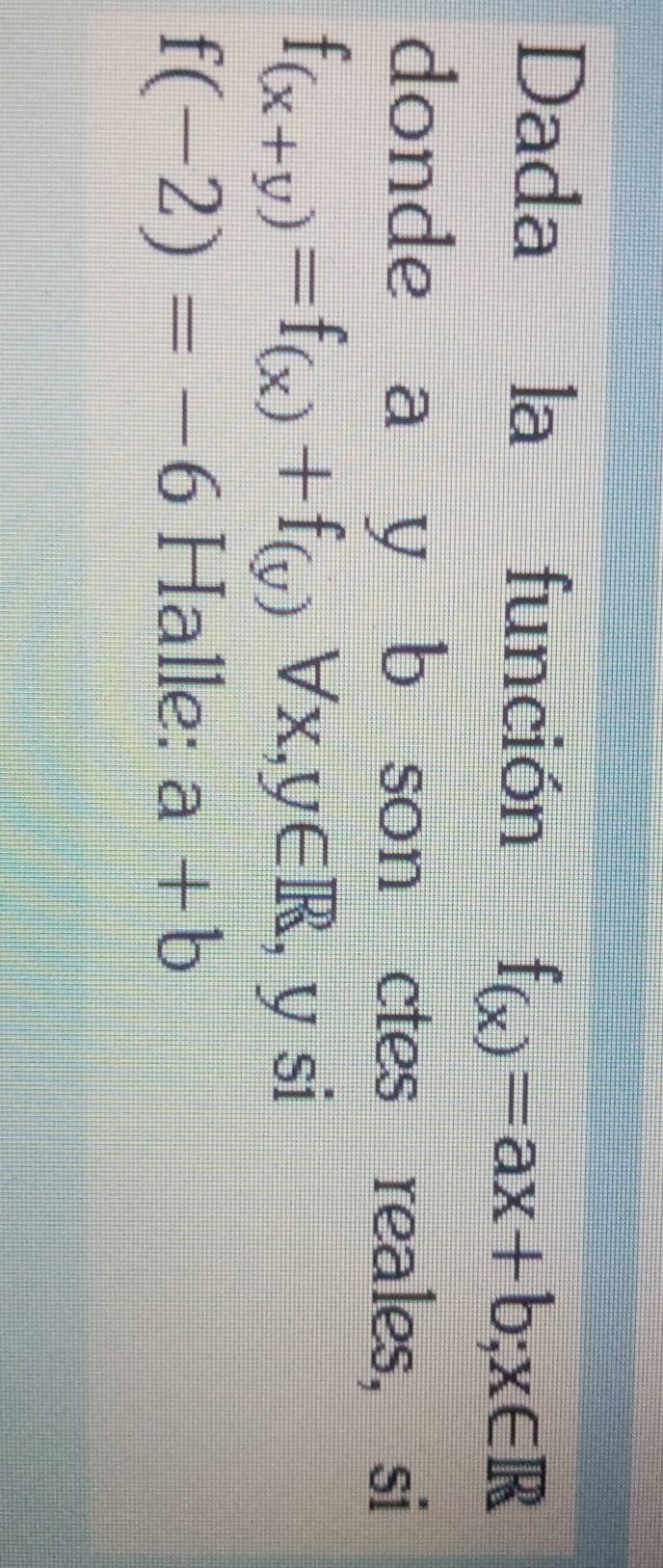 Dada la función f_(x)=ax+b; x∈ R
donde a y b son ctes reales, si
f_(x+y)=f_(x)+f_(y)forall x, y∈ R , y si
f(-2)=-6 Halle: a+b