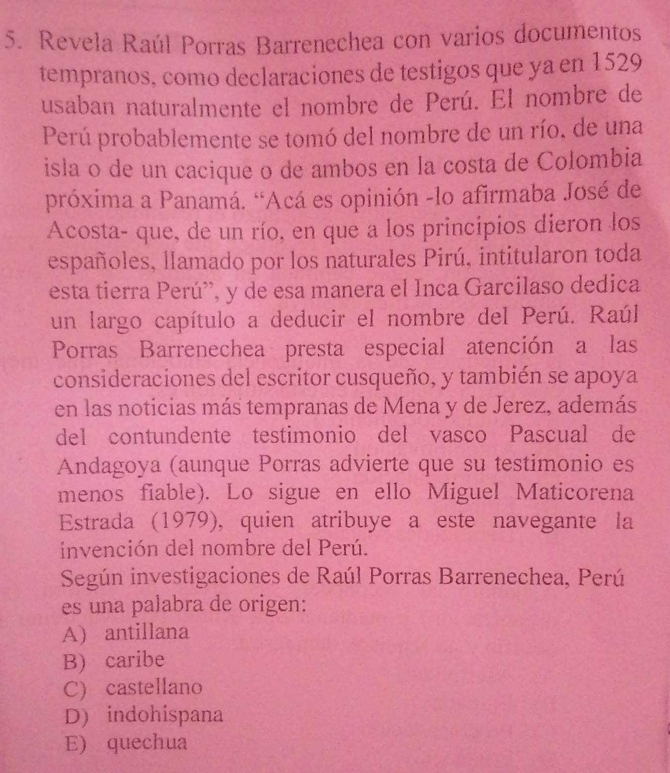 Revela Raúl Porras Barrenechea con varios documentos
tempranos, como declaraciones de testigos que ya en 1529
usaban naturalmente el nombre de Perú. El nombre de
Perú probablemente se tomó del nombre de un río, de una
isla o de un cacique o de ambos en la costa de Colombia
próxima a Panamá. “Acá es opinión -lo afirmaba José de
Acosta- que, de un río, en que a los principios dieron los
españoles, llamado por los naturales Pirú, intitularon toda
esta tierra Perú'', y de esa manera el Inca Garcilaso dedica
un largo capítulo a deducir el nombre del Perú. Raúl.
Porras Barrenechea presta especial atención a las
consideraciones del escritor cusqueño, y también se apoya
en las noticias más tempranas de Mena y de Jerez, además
del contundente testimonio del vasco Pascual de
Andagoya (aunque Porras advierte que su testimonio es
menos fiable). Lo sigue en ello Miguel Maticorena
Estrada (1979), quien atribuye a este navegante la
invención del nombre del Perú.
Según investigaciones de Raúl Porras Barrenechea, Perú
es una palabra de origen:
A) antillana
B) caribe
C) castellano
D) indohispana
E) quechua