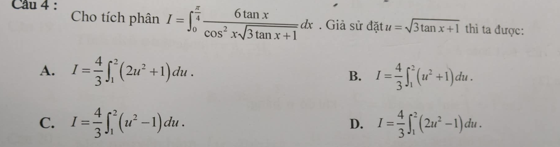 Cho tích phân I=∈t _0^((frac π)4) 6tan x/cos^2xsqrt(3tan x+1) dx. Giả sử đặt u=sqrt(3tan x+1) thì ta được:
A. I= 4/3 ∈t _1^(2(2u^2)+1)du.
B. I= 4/3 ∈t _1^(2(u^2)+1)du.
C. I= 4/3 ∈t _1^(2(u^2)-1)du. D. I= 4/3 ∈t _1^(2(2u^2)-1)du.