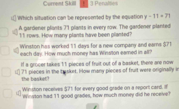 Current Skill ! 3 Penalties
Which situation can be represented by the equation y-11=71
A gardener plants 71 plants in every row. The gardener planted
11 rows. How many plants have been planted?
Winston has worked 11 days for a new company and earns $71
each day. How much money has Winston earned in all?
If a grocer takes 11 pieces of fruit out of a basket, there are now
71 pieces in the basket. How many pieces of fruit were originally in
the basket?
Winston receives $71 for every good grade on a report card. If
Winston had 11 good grades, how much money did he receive?