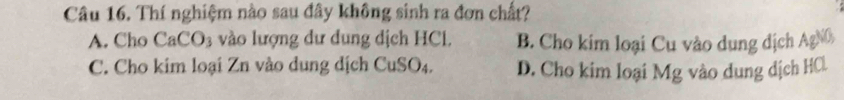 Thí nghiệm nào sau đây không sinh ra đơn chất?
A. Cho CaCO_3 vào lượng dư dung dịch HCl, B. Cho kim loại Cu vào dung dịch AgN
C. Cho kim loại Zn vào dung dịch CuSO_4. D. Cho kim loại Mg vào dung dịch HCl.