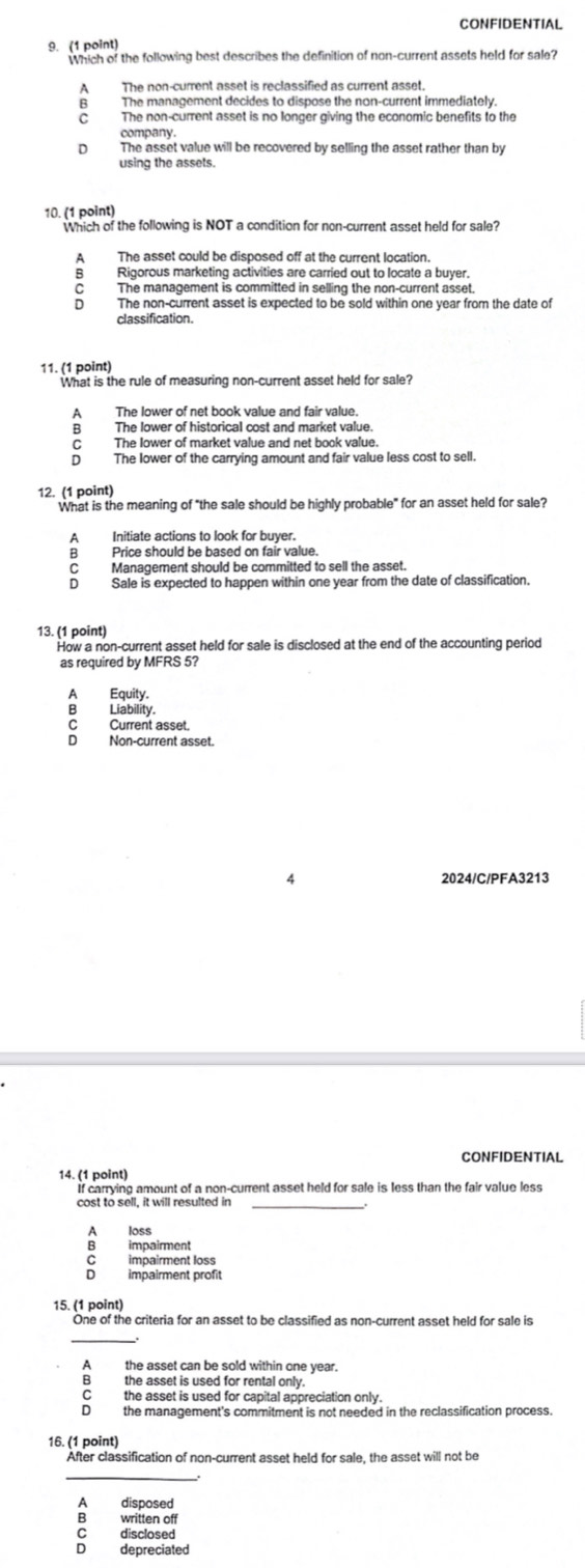 CONFIDENTIAL
9. (1 point)
Which of the following best describes the definition of non-current assets held for sale?
A The non-current asset is reclassified as current asset.
B The management decides to dispose the non-current immediately
C The non-current asset is no longer giving the economic benefits to the
company.
D The asset value will be recovered by selling the asset rather than by
using the assets.
10. (1 point)
Which of the following is NOT a condition for non-current asset held for sale?
A The asset could be disposed off at the current location.
B Rigorous marketing activities are carried out to locate a buyer.
C The management is committed in selling the non-current asset.
D The non-current asset is expected to be sold within one year from the date of
classification.
11. (1 point)
What is the rule of measuring non-current asset held for sale?
A The lower of net book value and fair value.
B The lower of historical cost and market value.
C The lower of market value and net book value.
D The lower of the carrying amount and fair value less cost to sell.
12. (1 point)
What is the meaning of "the sale should be highly probable" for an asset held for sale?
A Initiate actions to look for buyer.
B Price should be based on fair value.
C Management should be committed to sell the asset.
D Sale is expected to happen within one year from the date of classification.
13. (1 point)
How a non-current asset held for sale is disclosed at the end of the accounting period
as required by MFRS 5?
A Equity.
B Liability.
C Current asset.
D Non-current asset.
4 2024/C/PFA3213
CONFIDENTIAL
14. (1 point)
If carrying amount of a non-current asset held for sale is less than the fair value less
cost to sell, it will resulted in_
A loss
B impairment
c impairment loss
D impairment prof
15. (1 point)
One of the criteria for an asset to be classified as non-current asset held for sale is
_
the asset can be sold within one year.
the asset is used for rental only.
C the asset is used for capital appreciation only 
D the management's commitment is not needed in the reclassification process.
16. (1 point)
After classification of non-current asset held for sale, the asset will not be
_
A disposed
B written off
C disclosed
。 depreciated