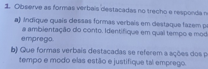 Observe as formas verbais destacadas no trecho e responda n 
a) Indique quais dessas formas verbais em destaque fazem pa 
a ambientação do conto. Identifique em qual tempo e mod 
emprego. 
b) Que formas verbais destacadas se referem a ações dos p 
tempo e modo elas estão e justifique tal emprego.