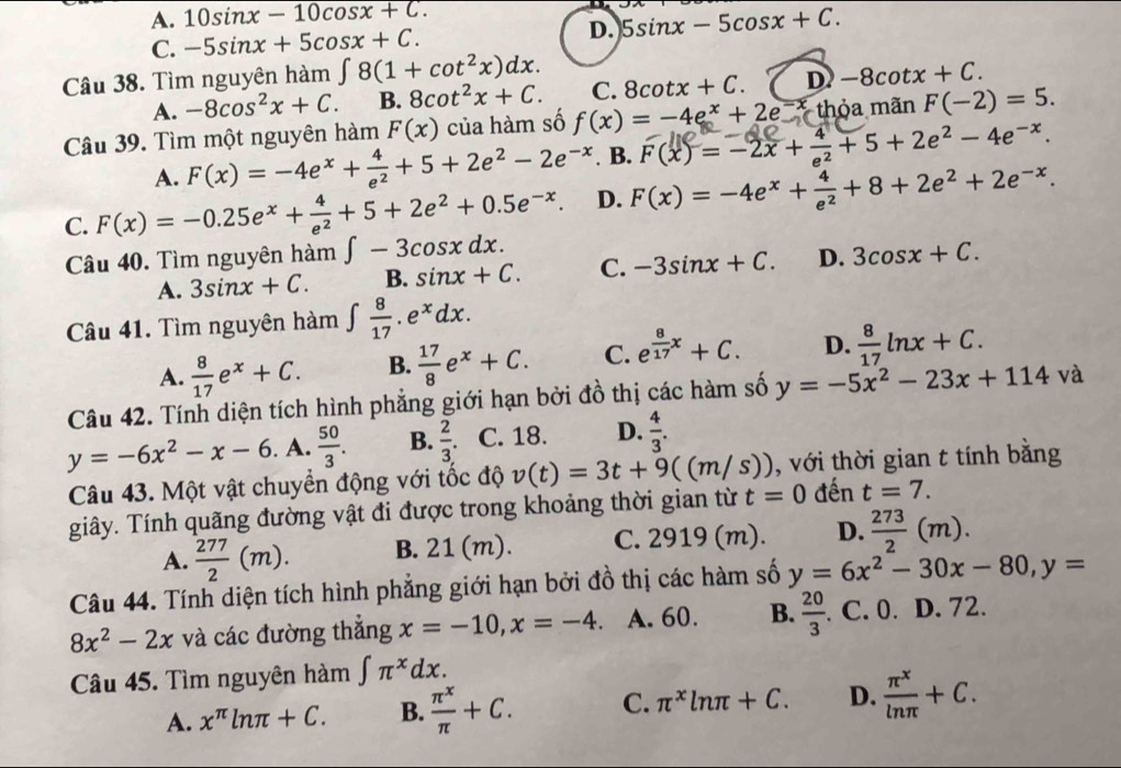 A. 10sin x-10cos x+C.
C. -5sin x+5cos x+C. D. 5sin x-5cos x+C.
Câu 38. Tìm nguyên hàm ∈t 8(1+cot^2x)dx. D)-8cot x+C.
A. -8cos^2x+C. B. 8cot^2x+C. C. 8cot x+C.
Câu 39. Tìm một nguyên hàm F(x) của hàm số f(x)=-4e^x+2e^(-x)thdelta a mãn F(-2)=5.
A. F(x)=-4e^x+ 4/e^2 +5+2e^2-2e^(-x) B. F(x)= -2x + + 5 +2e² - 4e-*.
C. F(x)=-0.25e^x+ 4/e^2 +5+2e^2+0.5e^(-x). D. F(x)=-4e^x+ 4/e^2 +8+2e^2+2e^(-x).
Câu 40. Tìm nguyên hàm ∈t -3cos xdx. 3cos x+C.
A. 3sin x+C. B. sin x+C. C. -3sin x+C. D.
Câu 41. Tìm nguyên hàm ∈t  8/17 .e^xdx.
A.  8/17 e^x+C. B.  17/8 e^x+C. C. e^(frac 8)17x+C. D.  8/17 ln x+C.
Câu 42. Tính diện tích hình phẳng giới hạn bởi đồ thị các hàm số y=-5x^2-23x+114va
y=-6x^2-x-6. A.  50/3 . B.  2/3 . C. 18. D.  4/3 .
Câu 43. Một vật chuyển động với tốc độ v(t)=3t+9((m/s)) , với thời gian t tính bằng
giây. Tính quãng đường vật đi được trong khoảng thời gian từ t=0 đến t=7.
A.  277/2 (m). B. 21 (m). C. 2919 (m). D.  273/2 (m).
Câu 44. Tính diện tích hình phẳng giới hạn bởi đồ thị các hàm số y=6x^2-30x-80,y=
8x^2-2x và các đường thẳng x=-10,x=-4. A. 60. B.  20/3 . C. 0. D. 72.
Câu 45. Tìm nguyên hàm ∈t π^xdx.
A. x^(π)ln π +C. B.  π^x/π  +C. C. π^xln π +C. D.  π^x/ln π  +C.