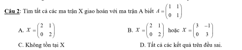 Tìm tắt cả các ma trận X giao hoán với ma trận A biết A=beginpmatrix 1&1 0&1endpmatrix
A. X=beginpmatrix 2&1 0&2endpmatrix X=beginpmatrix 2&1 0&2endpmatrix hoặc X=beginpmatrix 3&-1 0&3endpmatrix
B.
C. Không tồn tại X D. Tất cả các kết quả trên đều sai.