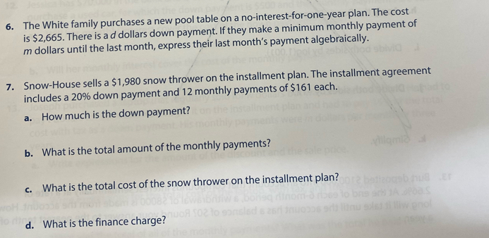 The White family purchases a new pool table on a no-interest-for-one-year plan. The cost 
is $2,665. There is a d dollars down payment. If they make a minimum monthly payment of 
m dollars until the last month, express their last month’s payment algebraically. 
7. Snow-House sells a $1,980 snow thrower on the installment plan. The installment agreement 
includes a 20% down payment and 12 monthly payments of $161 each. 
a. How much is the down payment? 
b. What is the total amount of the monthly payments? 
c. What is the total cost of the snow thrower on the installment plan? 
d. What is the finance charge?