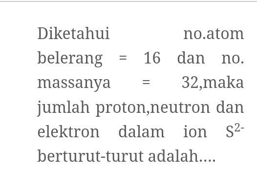 Diketahui no.atom 
belerang =16 □ dan₹ no. 
massanya =32 ,maka 
jumlah proton,neutron dan 
elektron dalam ion S^(2-)
berturut-turut adalah....