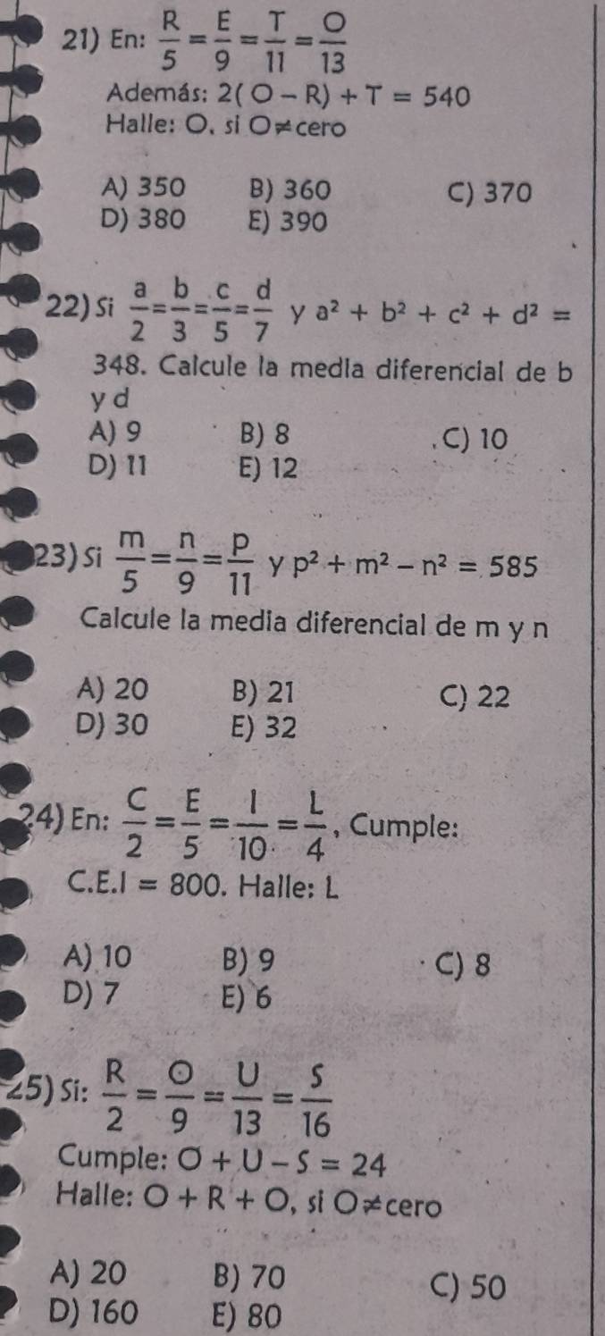 En:  R/5 = E/9 = T/11 = O/13 
Además; 2(O-R)+T=540
Halle: O,siO!= c cero
A) 350 B) 360 C) 370
D) 380 E) 390
22) Si  a/2 = b/3 = c/5 = d/7  y a^2+b^2+c^2+d^2=
348. Calcule la media diferencial de b
y d
A) 9 B) 8 C) 10
D) 11 E) 12
23) Si  m/5 = n/9 = p/11  y p^2+m^2-n^2=585
Calcule la media diferencial de m y n
A) 20 B) 21 C) 22
D) 30 E) 32
4) En:  C/2 = E/5 = I/10 = L/4  , Cumple:
C. E. I=800. Halle: L
A) 10 B) 9 C) 8
D) 7 E) 6
25) si:  R/2 = O/9 = U/13 = S/16 
Cumple: O+U-S=24
Halle: O+R+O, s O!= cero
A) 20 B) 70 C) 50
D) 160 E) 80