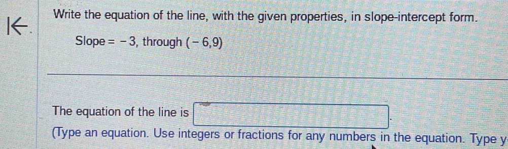 Write the equation of the line, with the given properties, in slope-intercept form. 
Slope =-3 , through (-6,9)
The equation of the line is □ 
(Type an equation. Use integers or fractions for any numbers in the equation. Type y