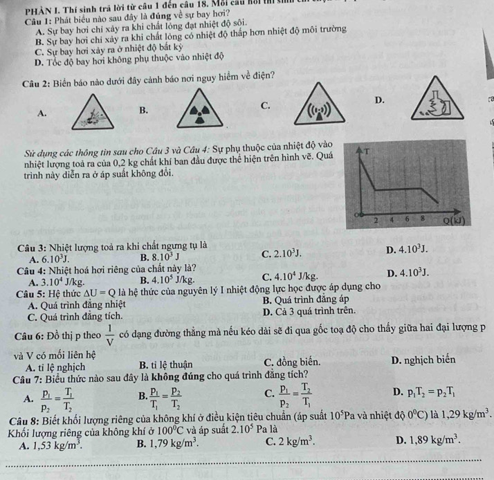 PHẢN I. Thí sinh trả lời từ câu 1 đến câu 18. Mỗi cầu kổi t ạ
Câu 1: Phát biểu nào sau đây là đúng về sự bay hơi?
A. Sự bay hơi chỉ xảy ra khi chất lóng đạt nhiệt độ sôi.
B. Sự bay hơi chỉ xảy ra khi chất lỏng có nhiệt độ thấp hơn nhiệt độ môi trường
C. Sự bay hơi xảy ra ở nhiệt độ bất kỷ
D. Tốc độ bay hơi không phụ thuộc vào nhiệt độ
Câu 2: Biển báo nào dưới đây cảnh báo nơi nguy hiểm về điện?
D.
[2
A.
B.
C. ((1,3))
i
Sử dụng các thông tin sau cho Câu 3 và Câu 4: Sự phụ thuộc của nhiệt độ vào
nhiệt lượng toả ra của 0,2 kg chất khí ban đầu được thể hiện trên hình vẽ. Quá
trình này diễn ra ở áp suất không đổi.
Câu 3: Nhiệt lượng toả ra khi chất ngưng tụ là
A. 6.10^3J. B. 8.10^3J C. 2.10^3J. D. 4.10^3J.
Câu 4: Nhiệt hoá hơi riêng của chất này là?
A. 3.10^4 J/kg. B. 4.10^5J/kg. C. 4.10^4J/kg. D. 4.10^3J.
Câu 5: Hệ thức △ U=Q là hệ thức của nguyên lý I nhiệt động lực học được áp dụng cho
A. Quá trình đẳng nhiệt B. Quá trình đẳng áp
C. Quá trình đẳng tích. D. Cả 3 quá trình trên.
Câu 6: Đồ thị p theo  1/V  có dạng đường thẳng mà nếu kéo dài sẽ đi qua gốc toạ độ cho thấy giữa hai đại lượng p
và V có mối liên hệ
A. tỉ lệ nghịch B. tỉ lệ thuận C. đồng biến. D. nghịch biến
Câu 7: Biểu thức nào sau đây là không đúng cho quá trình đăng tích?
C.
D.
A. frac p_1p_2=frac T_1T_2 B. frac p_1T_1=frac p_2T_2 frac p_1p_2=frac T_2T_1 p_1T_2=p_2T_1
Câu 8: Biết khối lượng riêng của không khí ở điều kiện tiêu chuẩn (áp suất 10^5Pa và nhiệt độ 0°C) là 1,29kg/m^3
Khối lượng riêng của không khí ở 100°C và áp suất 2.10^5 Pa là
A. 1,53kg/m^3. B. 1,79kg/m^3. C. 2kg/m^3. D. 1,89kg/m^3.
