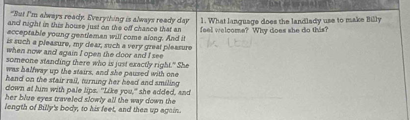 “But I’m always ready. Everything is always ready day 1. What language does the landlady use to make Billy 
and night in this house just on the off chance that an feel welcome? Why does she do this? 
acceptable young gentleman will come along. And it 
is such a pleasure, my dear, such a very great pleasure 
when now and again I open the door and I see 
someone standing there who is just exactly right." She 
was halfway up the stairs, and she paused with one 
hand on the stair rail, turning her head and smiling 
down at him with pale lips. "Like you," she added, and 
her blue eyes traveled slowly all the way down the 
length of Billy's body, to his feet, and then up again.