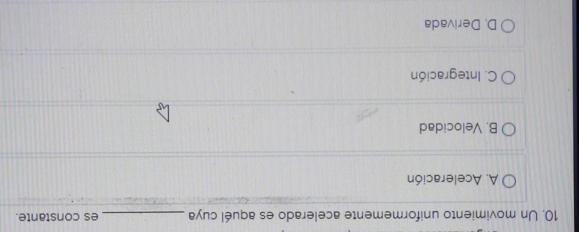 Un movimiento uniformemente acelerado es aquél cuya _es constante.
A. Aceleración
B. Velocidad
C. Integración
D. Derivada