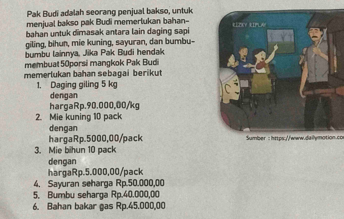 Pak Budi adalah seorang penjual bakso, untuk 
menjual bakso pak Budi memerlukan bahan- 
bahan untuk dimasak antara lain daging sapi 
giling, bihun, mie kuning, sayuran, dan bumbu- 
bumbu lainnya, Jika Pak Budi hendak 
membuat 50porsi mangkok Pak Budi 
memerlukan bahan sebagai berikut 
1. Daging giling 5 kg
dengan 
hargaRp. 90.000,00/kg
2. Mie kuning 10 pack 
dengan 
hargaRp. 5000,00 /pack Sumber : https://www.dailymotion.co 
3. Mie bihun 10 pack 
dengan 
hargaRp. 5.000,00/pack
4. Sayuran seharga Rp.50.000,00
5. Bumbu seharga Rp.40.000,00
6. Bahan bakar gas Rp.45.000,00