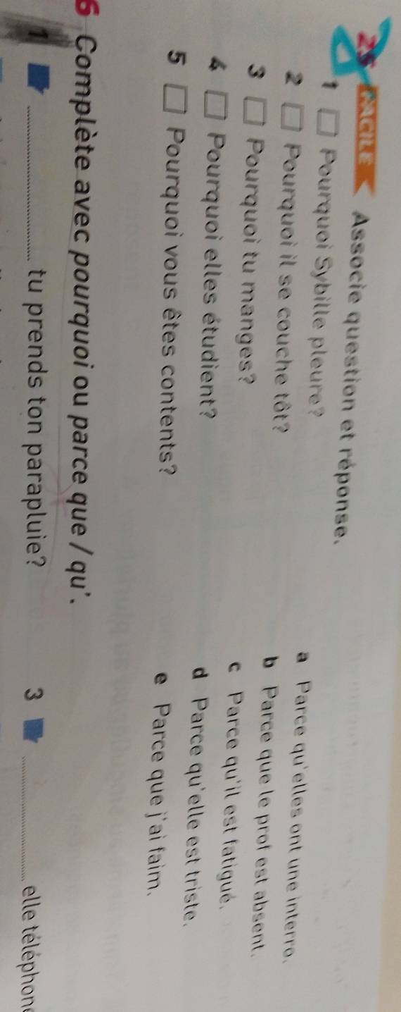 ACILé Associe question et réponse.
1 Pourquoi Sybille pleure? a Parce qu'elles ont une interro.
2 Pourquoi il se couche tôt? b Parce que le prof est absent.
3 Pourquoi tu manges? c Parce qu'il est fatigué.
4 Pourquoi elles étudient? d Parce qu'elle est triste.
5 Pourquoi vous êtes contents? e Parce que j'ai faim.
6 Complète avec pourquoi ou parce que / qu'.
_tu prends ton parapluie? 3 _ ele téléphone