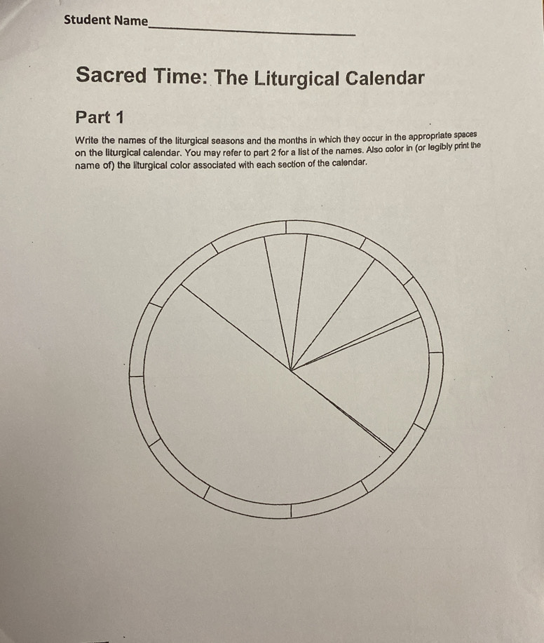 Student Name 
Sacred Time: The Liturgical Calendar 
Part 1 
Write the names of the liturgical seasons and the months in which they occur in the appropriate spaces 
on the liturgical calendar. You may refer to part 2 for a list of the names. Also color in (or legibly print the 
name of) the liturgical color associated with each section of the calendar.