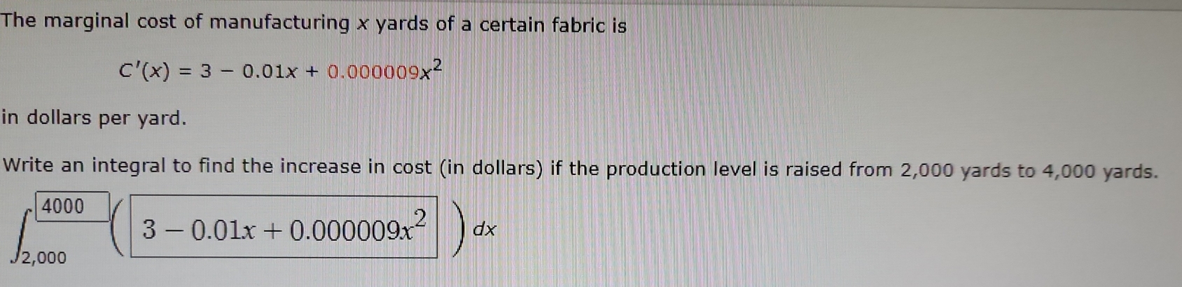 The marginal cost of manufacturing x yards of a certain fabric is
C'(x)=3-0.01x+0.000009x^2
in dollars per yard. 
Write an integral to find the increase in cost (in dollars) if the production level is raised from 2,000 yards to 4,000 yards.
∈t _(2,000)^(4000)(3-0.01x+0.000009x^2)dx