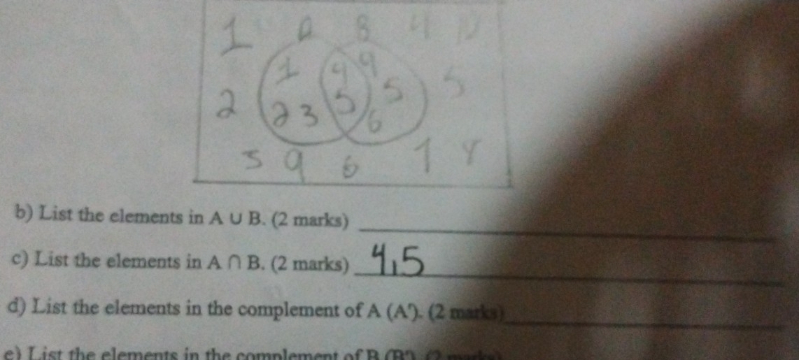 List the elements in A∪ B. (2 marks) 
_ 
c) List the elements in A∩ B. (2 marks) 
_ 
d) List the elements in the complement of A(A'). (2 marks) 
e) List the elements in the complement of B (B) (2 mad