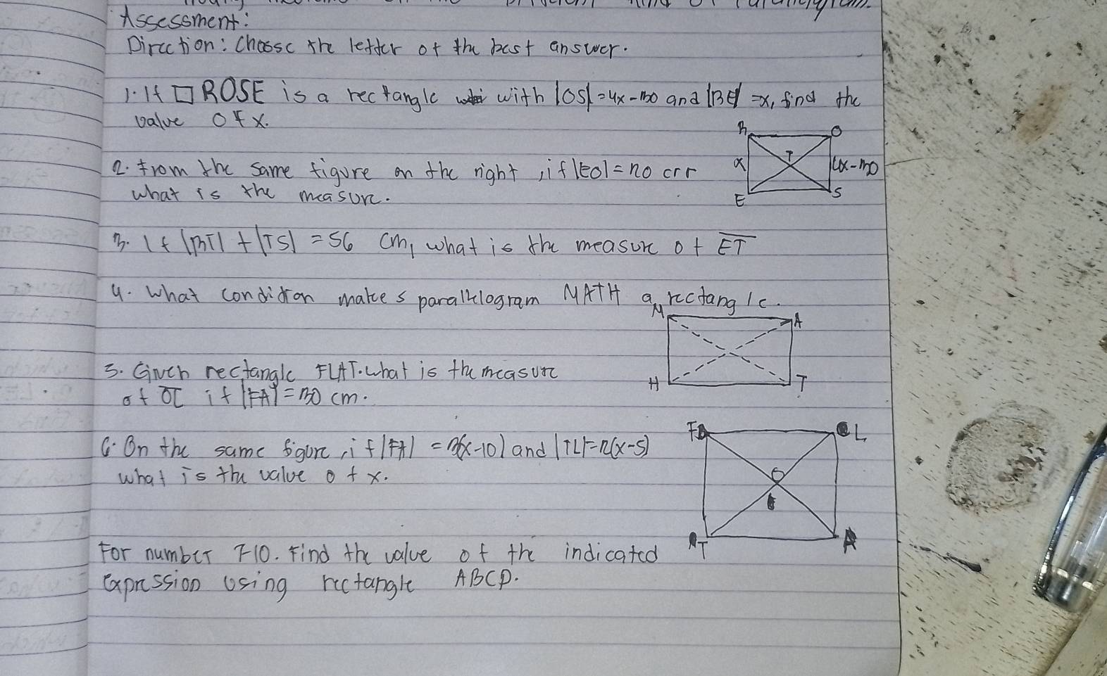 Assessment:
pircction: Chossc the letter of the bast answer.
I If □ ROSE is a rectangle with |OS|=4x-150 and 113 =x_1 fnd the
value Of x.
2. from the same figure on the right ifleol =n_0 crr 
what is the masune.
B. 1+|BT|+|TS|=56 cm what is the measurc o+overline ET
9. what condidon makes paralklogram MATH a rectang 1c.
3. Gnch rectangle FLHT. what is the measun
of overline OL if |FA|=30cm.
C. On the same figure ,i f(FA)=3(x-10) and |TL|=n(x-5)
what overline 1s the value 0+x·
For number 10. Find the value of the indicated
Caprssion Using ructanglt ABCp.