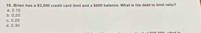 Brian has a $3,000 credit card limit and a $600 balance. What is his debt to limit ratio?
a. 0.15
b, 0.20
c. 0.25
d. 0.30