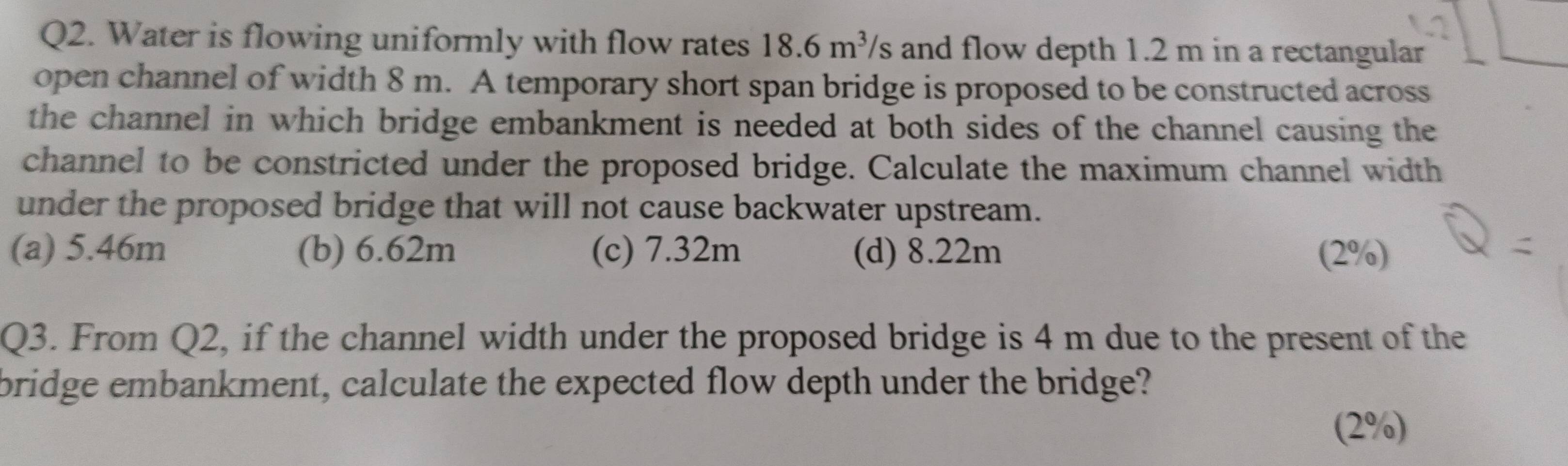 Water is flowing uniformly with flow rates 18.6m^3 's and flow depth 1.2 m in a rectangular
open channel of width 8 m. A temporary short span bridge is proposed to be constructed across
the channel in which bridge embankment is needed at both sides of the channel causing the
channel to be constricted under the proposed bridge. Calculate the maximum channel width
under the proposed bridge that will not cause backwater upstream.
(a) 5.46m (b) 6.62m (c) 7.32m (d) 8.22m (2%)
Q3. From Q2, if the channel width under the proposed bridge is 4 m due to the present of the
bridge embankment, calculate the expected flow depth under the bridge?
(2%)