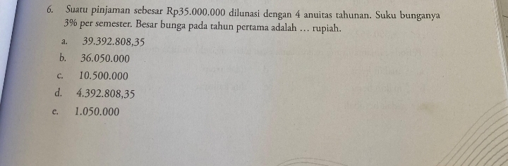 Suatu pinjaman sebesar Rp35.000.000 dilunasi dengan 4 anuitas tahunan. Suku bunganya
3% per semester. Besar bunga pada tahun pertama adalah … rupiah.
a. 39.392.808,35
b. 36.050.000
c. 10.500.000
d. 4.392.808,35
e. 1.050.000