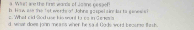 What are the first words of Johns gospel? 
b. How are the 1st words of Johns gospel similar to genesis? 
c. What did God use his word to do in Genesis 
d. what does john means when he said Gods word became flesh.