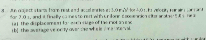 An object starts from rest and accelerates at 3.0m/s^2 for 4.0 s. Its velocity remains constant 
for 7.0 s, and it finally comes to rest with uniform deceleration after another 5.0 s. Find: 
(a) the displacement for each stage of the motion and 
(b) the average velocity over the whole time interval. 
over with a unifor .